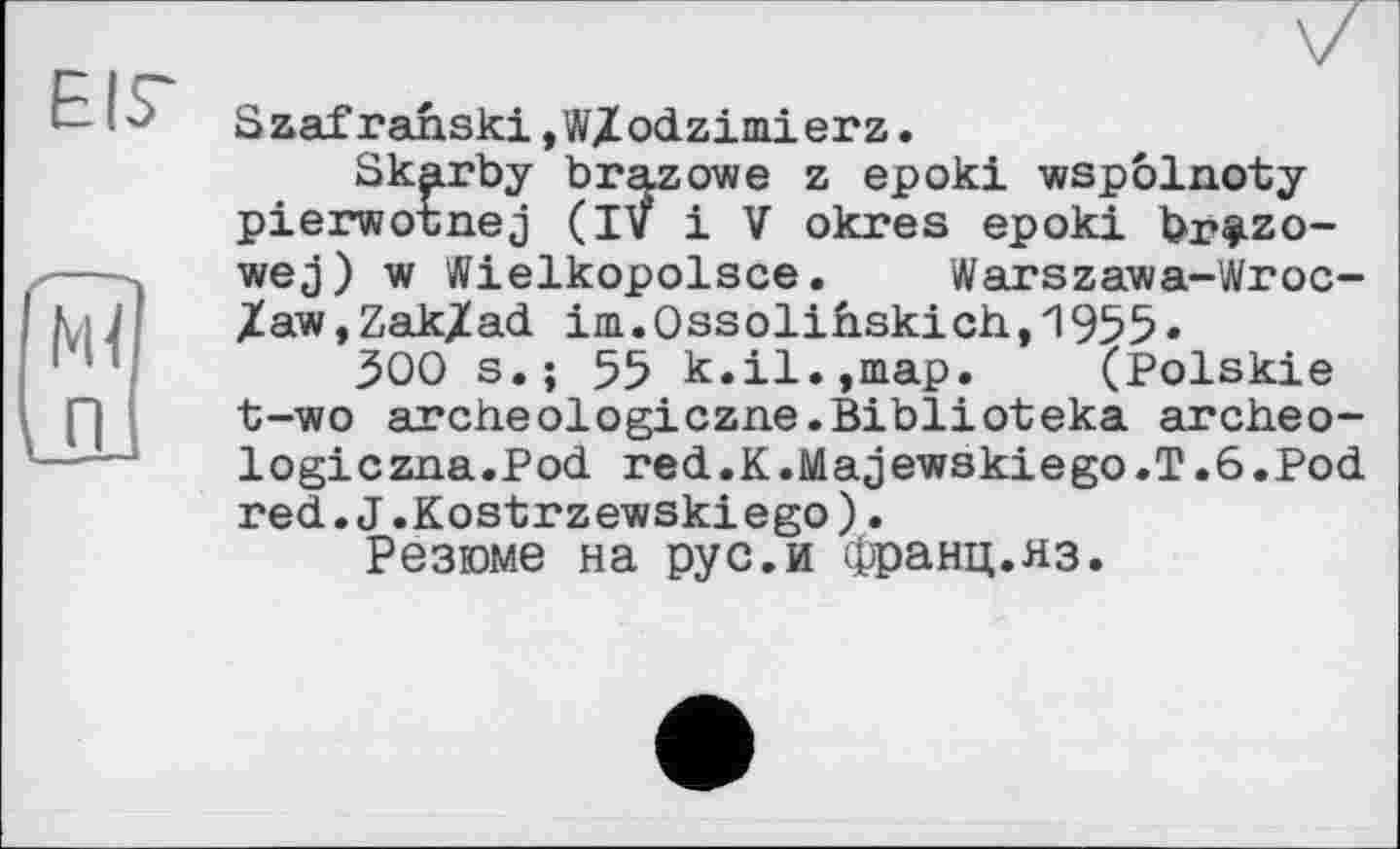 ﻿EIS'
îîï
П
Szafrahski,W/odzimierz.
Skarby brazowe z epoki wspôlnoty pierwotnej (IV і V okres epoki br^zo-wej) w Wielkopolsce. Warszawa-Wroc-/aw,Zak/ad im.Ossolihskich,1955»
300 s.; 55 k.il.,map. (Polskie t-wo archeologiczne.Biblioteka archeo-logiczna.Pod red.K.Majewskiego.T.ö.Pod red.J.Kostrzewskiego).
Резюме на рус.и Франц.яз.